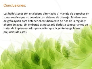 Conclusiones:
Los baños secos son una buena alternativa al manejo de desechos en
zonas rurales que no cuentan con sistema de drenaje. También son
de gran ayuda para detener el entubamiento de ríos de la región y
ahorro de agua; sin embargo es necesario darlos a conocer antes de
tratar de implementarlos para evitar que la gente tenga falsos
prejuicios de estos.
 