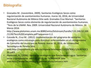 Bibliografía:
• Granados M.. (noviembre, 2009). Sanitarios Ecológicos Secos como
regularización de asentamientos humanos. marzo 16, 2016, de Universidad
Nacional Autónoma de México Sitio web: Granados Cruz Marisol. "Sanitarios
Ecológicos Secos como elemento de regularización de asentamientos humanos.
"Tesis de la UNAM. Nov. 2009. Universidad Nacional Autónoma de México. 16
Marzo 2016
http://www.ptolomeo.unam.mx:8080/xmlui/bitstream/handle/132.248.52.100
/1139/Tesis%20Completa.pdf?sequence=1.2.
• Caicedo N., Cruz M.. (2012). Implementación del programa de sanitarios
ecológicos como estrategia para disminuir enfermedades en el corregimiento
de Calmalito del municipio de Pereira. marzo 16, 2016, de Universidad
Tecnológica de Pereira Sitio
web:http://repositorio.utp.edu.co/dspace/bitstream/11059/3082/1/628742C1
33.pdf3.
• Hieronimi, H.. (2006). Sanitarios ecológicos que funcionan sin agua: Sanitarios
secos y composteros. abril 11, 2016, de TIERRAMOR Sitio
web:http://www.tierramor.org/permacultura/saniseco.htm
 