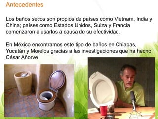 Antecedentes
Los baños secos son propios de países como Vietnam, India y
China; países como Estados Unidos, Suiza y Francia
comenzaron a usarlos a causa de su efectividad.
En México encontramos este tipo de baños en Chiapas,
Yucatán y Morelos gracias a las investigaciones que ha hecho
César Añorve
 