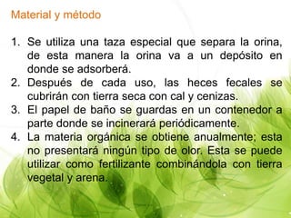 Material y método
1. Se utiliza una taza especial que separa la orina,
de esta manera la orina va a un depósito en
donde se adsorberá.
2. Después de cada uso, las heces fecales se
cubrirán con tierra seca con cal y cenizas.
3. El papel de baño se guardas en un contenedor a
parte donde se incinerará periódicamente.
4. La materia orgánica se obtiene anualmente; esta
no presentará ningún tipo de olor. Esta se puede
utilizar como fertilizante combinándola con tierra
vegetal y arena.
 