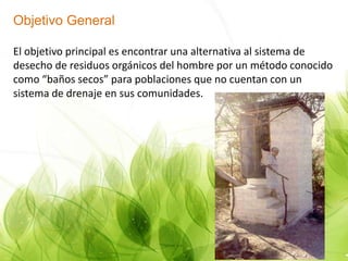 Objetivo General
El objetivo principal es encontrar una alternativa al sistema de
desecho de residuos orgánicos del hombre por un método conocido
como “baños secos” para poblaciones que no cuentan con un
sistema de drenaje en sus comunidades.
 