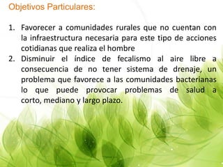 Objetivos Particulares:
1. Favorecer a comunidades rurales que no cuentan con
la infraestructura necesaria para este tipo de acciones
cotidianas que realiza el hombre
2. Disminuir el índice de fecalismo al aire libre a
consecuencia de no tener sistema de drenaje, un
problema que favorece a las comunidades bacterianas
lo que puede provocar problemas de salud a
corto, mediano y largo plazo.
 
