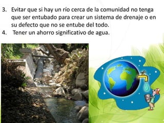 3. Evitar que si hay un río cerca de la comunidad no tenga
que ser entubado para crear un sistema de drenaje o en
su defecto que no se entube del todo.
4. Tener un ahorro significativo de agua.
 