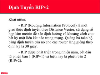 ATHENA
Định Tuyến RIPv2
Khái niệm:
- RIP (Routing Information Protocol) là một
giao thức định tuyến theo Distance Vector, sử dụng số
hop làm metric để xác định hướng và khoảng cách cho
bất kỳ một liên kết nào trong mạng. Quảng bá toàn bộ
bảng định tuyến của nó cho các router láng giềng theo
định kỳ là 30 giây.
- RIP được phát triển trong nhiều năm, bắt đầu
từ phiên bản 1 (RIPv1) và hiện nay là phiên bản 2
(RIPv2).
 
