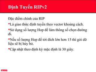 ATHENA
Đặc điểm chính của RIP
Là giao thức định tuyến theo vector khoảng cách.
Sử dụng số lượng Hop để làm thông số chọn đường
đi.
Nếu số lượng Hop để tới đích lớn hơn 15 thì gói dữ
liệu sẽ bị hủy bỏ.
Cập nhật theo định kỳ mặc định là 30 giây.
Định Tuyến RIPv2
 