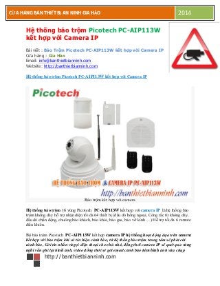 CƯA
http://banthietbianninh.com
CỬA HÀNG BÁN THIẾT BỊ AN NINH GIA HẢO 2014
Hệ thống báo trộm Picotech PC-AIP113W
kết hợp với Camera IP
Bài viết : Báo Trộm Picotech PC-AIP113W kết hợp với Camera IP
Cửa hàng : Gia Hảo
Email: info@banthietbianninh.com
Website: http://banthietbianninh.com
Hệ thống báo trộm Picotech PC-AIP113W kết hợp với Camera IP
Báo trộm kết hợp với camera
Hệ thống báo trộm 16 vùng Picotech PC-AIP113W kết hợp với camera IP là hệ thống báo
trộm không dây hỗ trợ nhận diện tối đa 64 thiết bị (đầu dò hồng ngoại, Công tắc từ không dây,
đầu dò chấn động, chuông báo khách, báo khói, báo gas, báo vỡ kính …) Hỗ trợ tối đa 6 remote
điều khiển.
Bộ báo trộm Picotech PC-AIP113W kết hợp camera IP hệ thống hoạt động dựa trên camera
kết hợp với báo trộm khi có tín hiệu cảnh báo, từ hệ thống báo trộm trung tâm sẽ phát còi
cảnh báo, Gởi tin nhắn và gọi điện thoại cho chủ nhà, đồng thời camera IP sẽ quét qua vùng
nghi vấn ghi lại hình ảnh, video đồng thời sẽ gởi email cảnh báo kèm hình ảnh vừa chụp
 