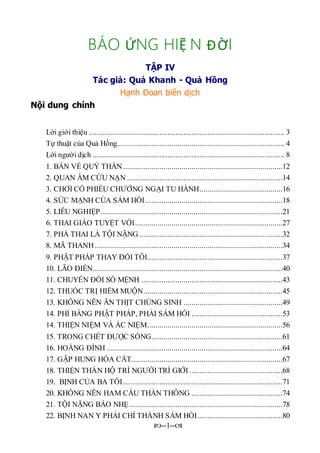 --1--
BÁO ỨNG HIỆ N ĐỜI
TẬP IV
Tác giả: Quả Khanh - Quả Hồng
Hạnh Đoan biên dịch
Nội dung chính
Lời giới thiệu ................................................................................................. 3
Tự thuật của Quả Hồng................................................................................... 4
Lời người dịch ............................................................................................... 8
1. BÀN VỀ QUỶ THẦN...............................................................................12
2. QUAN ÂM CỨU NẠN .............................................................................14
3. CHƠI CỔ PHIẾU CHƯỚNG NGẠI TU HÀNH.........................................16
4. SỨC MẠNH CỦA SÁM HỐI....................................................................18
5. LIỄU NGHIỆP..........................................................................................21
6. THAI GIÁO TUYỆT VỜI.........................................................................27
7. PHÁ THAI LÀ TỘI NẶNG.......................................................................32
8. MÃ THANH.............................................................................................34
9. PHẬT PHÁP THAY ĐỔI TÔI...................................................................37
10. LÃO ĐIỀN..............................................................................................40
11. CHUYẾN ĐỒI SỐ MỆNH ......................................................................43
12. THUỐC TRỊ HIẾM MUỘN.....................................................................45
13. KHÔNG NÊN ĂN THỊT CHÚNG SINH .................................................49
14. PHỈ BÁNG PHẬT PHÁP, PHẢI SÁM HỐI .............................................53
14. THIỆN NIỆM VÀ ÁC NIỆM...................................................................56
15. TRONG CHẾT ĐƯỢC SỐNG.................................................................61
16. HOÀNG ĐÌNH .......................................................................................64
17. GẶP HUNG HÓA CÁT...........................................................................67
18. THIỆN THẦN HỘ TRÌ NGƯỜI TRÌ GIỚI ..............................................68
19. BỊNH CỦA BA TÔI...............................................................................71
20. KHÔNG NÊN HAM CẦU THẦN THÔNG .............................................74
21. TỘI NẶNG BÁO NHẸ............................................................................78
22. BỊNH NAN Y PHẢI CHÍ THÀNH SÁM HỐI..........................................80
 