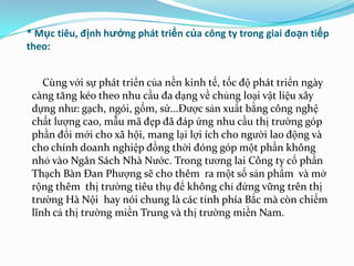 * Mục tiêu, định hướng phát triển của công ty trong giai đoạn tiếp
theo:


    Cùng với sự phát triển của nền kinh tế, tốc độ phát triển ngày
 càng tăng kéo theo nhu cầu đa dạng về chủng loại vật liệu xây
 dựng nhƣ: gạch, ngói, gốm, sứ...Đƣợc sản xuất bằng công nghệ
 chất lƣợng cao, mẫu mã đẹp đã đáp ứng nhu cầu thị trƣờng góp
 phần đổi mới cho xã hội, mang lại lợi ích cho ngƣời lao động và
 cho chính doanh nghiệp đồng thời đóng góp một phần không
 nhỏ vào Ngân Sách Nhà Nƣớc. Trong tƣơng lai Công ty cổ phần
 Thạch Bàn Đan Phƣợng sẽ cho thêm ra một số sản phẩm và mở
 rộng thêm thị trƣờng tiêu thụ để không chỉ đứng vững trên thị
 trƣờng Hà Nội hay nói chung là các tỉnh phía Bắc mà còn chiếm
 lĩnh cả thị trƣờng miền Trung và thị trƣờng miền Nam.
 