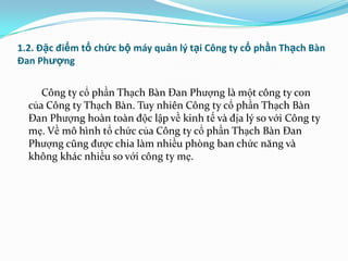 1.2. Đặc điểm tổ chức bộ máy quản lý tại Công ty cổ phần Thạch Bàn
Đan Phượng


     Công ty cổ phần Thạch Bàn Đan Phƣợng là một công ty con
  của Công ty Thạch Bàn. Tuy nhiên Công ty cổ phần Thạch Bàn
  Đan Phƣợng hoàn toàn độc lập về kinh tế và địa lý so với Công ty
  mẹ. Về mô hình tổ chức của Công ty cổ phần Thạch Bàn Đan
  Phƣợng cũng đƣợc chia làm nhiều phòng ban chức năng và
  không khác nhiều so với công ty mẹ.
 