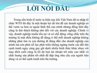 LỜI NÓI ĐẦU
    Trong nền kinh tế nƣớc ta hiện nay khi Việt Nam đã ra nhập tổ
chức WTO thì đây là một thuận lợi rất lớn để các doanh nghiệp có
thể vƣơn xa hơn ra ngoài lãnh thổ của mình nhƣng đồng thời đây
cũng là thử thách không nhỏ đối với các doanh nghiệp. Chính vì
vậy, doanh nghiệp muốn tồn tại và có chỗ đứng vững chắc trên thị
trƣờng là một điều không dễ dàng,vì thế mỗi doanh nghiệp không
những phải tìm ra con đƣờng đi đúng đắn cho doanh nghiệp của
mình mà còn phải nỗ lực phát triển không ngừng trƣớc các đối thủ
cạnh tranh ngày càng gay gắt dƣới nhiều hình thức khác nhau với
mục đích cuối cùng là tối đa hoá lợi nhuận tới mức cao nhất và
chất lƣợng sản phẩm tốt nhất để đáp ứng nhu cầu của ngƣời tiêu
dùng và có thể cạnh tranh trên thị trƣờng.
 