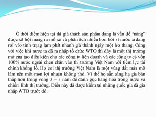 Ở thời điểm hiện tại thì giá thành sản phẩm đang là vấn đề “nóng”
đƣợc xã hội mang ra mổ xẻ và phân tích nhiều hơn bởi vì nƣớc ta đang
rơi vào tình trạng lạm phát nhanh giá thành ngày một leo thang. Cùng
với việc khi nƣớc ta đã ra nhập tổ chức WTO thì đây là một thị trƣờng
mở cửa tạo điều kiện cho các công ty liên doanh và các công ty có vốn
100% nƣớc ngoài chen chân vào thị trƣờng Việt Nam với tiềm lực tài
chính khổng lồ. Họ coi thị trƣờng Việt Nam là một vùng đất màu mỡ
làm nên một món lợi nhuận không nhỏ. Vì thế họ sẵn sàng hạ giá bán
thấp hơn trong vòng 3 – 5 năm để đánh gục hàng hoá trong nƣớc và
chiếm lĩnh thị trƣờng. Điều này đã đƣợc kiểm tại những quốc gia đã gia
nhập WTO trƣớc đó.
 