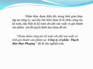 Nhận thức đƣợc điều đó, trong thời gian thực
tập tại công ty, sau khi tìm hiểu thực tế tổ chức công tác
kế toán, đặc biệt là kế toán chi phí sản xuất và giá thành
sản phẩm em đã quyết định lựa chọn đề tài:

    “Hoàn thiện công tác kế toán chi phí sản xuất và
tính giá thành sản phẩm tại Công ty cổ phần Thạch
Bàn Đan Phượng ” để đi sâu nghiên cứu.
 