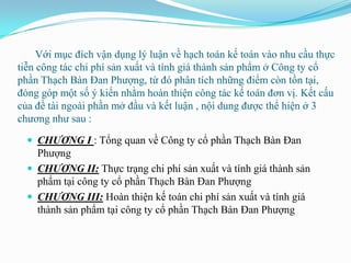 Với mục đích vận dụng lý luận về hạch toán kế toán vào nhu cầu thực
tiễn công tác chi phí sản xuất và tính giá thành sản phẩm ở Công ty cổ
phần Thạch Bàn Đan Phƣợng, từ đó phân tích những điểm còn tồn tại,
đóng góp một số ý kiến nhằm hoàn thiện công tác kế toán đơn vị. Kết cấu
của đề tài ngoài phần mở đầu và kết luận , nội dung đƣợc thể hiện ở 3
chƣơng nhƣ sau :

   CHƯƠNG I : Tổng quan về Công ty cổ phần Thạch Bàn Đan
    Phƣợng
   CHƯƠNG II: Thực trạng chi phí sản xuất và tính giá thành sản
    phẩm tại công ty cổ phần Thạch Bàn Đan Phƣợng
   CHƯƠNG III: Hoàn thiện kế toán chi phí sản xuất và tính giá
    thành sản phẩm tại công ty cổ phần Thạch Bàn Đan Phƣợng
 