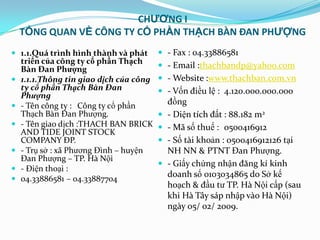 CHƯƠNG I
    TỔNG QUAN VỀ CÔNG TY CỔ PHẦN THẠCH BÀN ĐAN PHƯỢNG
 1.1.Quá trình hình thành và phát        - Fax : 04.33886581
    triển của công ty cổ phần Thạch
    Bàn Đan Phượng                        - Email :thachbandp@yahoo.com
   1.1.1.Thông tin giao dịch của công    - Website :www.thachban.com.vn
    ty cổ phần Thạch Bàn Đan              - Vốn điều lệ : 4.120.000.000.000
    Phượng
   - Tên công ty : Công ty cổ phần          đồng
    Thạch Bàn Đan Phƣợng.                   - Diện tích đất : 88.182 m2
   - Tên giao dịch :THACH BAN BRICK        - Mã số thuế : 0500416912
    AND TIDE JOINT STOCK
    COMPANY ĐP.                             - Số tài khoản : 0500416912126 tại
   - Trụ sở : xã Phƣơng Đình – huyện        NH NN & PTNT Đan Phƣợng.
    Đan Phƣợng – TP. Hà Nội
                                            - Giấy chứng nhận đăng kí kinh
   - Điện thoại :
   04.33886581 – 04.33887704
                                             doanh số 0103034865 do Sở kế
                                             hoạch & đầu tƣ TP. Hà Nội cấp (sau
                                             khi Hà Tây sáp nhập vào Hà Nội)
                                             ngày 05/ 02/ 2009.
 