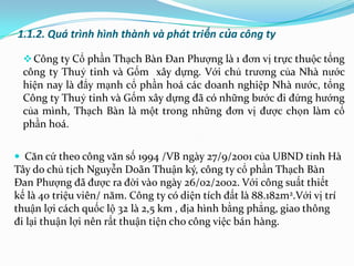 1.1.2. Quá trình hình thành và phát triển của công ty

   Công ty Cổ phần Thạch Bàn Đan Phƣợng là 1 đơn vị trực thuộc tổng
  công ty Thuỷ tinh và Gốm xây dựng. Với chủ trƣơng của Nhà nƣớc
  hiện nay là đẩy mạnh cổ phần hoá các doanh nghiệp Nhà nƣớc, tổng
  Công ty Thuỷ tinh và Gốm xây dựng đã có những bƣớc đi đứng hƣớng
  của mình, Thạch Bàn là một trong những đơn vị đƣợc chọn làm cổ
  phần hoá.


 Căn cứ theo công văn số 1994 /VB ngày 27/9/2001 của UBND tỉnh Hà
Tây do chủ tịch Nguyễn Doãn Thuận ký, công ty cổ phần Thạch Bàn
Đan Phƣợng đã đƣợc ra đời vào ngày 26/02/2002. Với công suất thiết
kế là 40 triệu viên/ năm. Công ty có diện tích đất là 88.182m2.Với vị trí
thuận lợi cách quốc lộ 32 là 2,5 km , địa hình bằng phẳng, giao thông
đi lại thuận lợi nên rất thuận tiện cho công việc bán hàng.
 