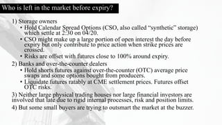 Who is left in the market before expiry?
1) Storage owners
• Hold Calendar Spread Options (CSO, also called “synthetic” storage)
which settle at 2:30 on 04/20.
• CSO might make up a large portion of open interest the day before
expiry but only contribute to price action when strike prices are
crossed.
• Risks are offset with futures close to 100% around expiry.
2) Banks and over-the-counter dealers
• Hold shorts futures against over-the-counter (OTC) average price
swaps and some options bought from producers.
• Liquidate futures ratably at CME settlement prices. Futures offset
OTC risks.
3) Neither large physical trading houses nor large financial investors are
involved that late due to rigid internal processes, risk and position limits.
4) But some small buyers are trying to outsmart the market at the buzzer.
 
