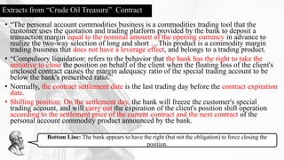Extracts from “Crude Oil Treasure” Contract
• “The personal account commodities business is a commodities trading tool that the
customer uses the quotation and trading platform provided by the bank to deposit a
transaction margin equal to the nominal amount of the opening currency in advance to
realize the two-way selection of long and short …This product is a commodity margin
trading business that does not have a leverage effect, and belongs to a trading product.
• “Compulsory liquidation: refers to the behavior that the bank has the right to take the
initiative to close the position on behalf of the client when the floating loss of the client's
unclosed contract causes the margin adequacy ratio of the special trading account to be
below the bank's prescribed ratio.”
• Normally, the contract settlement date is the last trading day before the contract expiration
date.
• Shifting position: On the settlement day, the bank will freeze the customer's special
trading account, and will carry out the expiration of the client's position shift operation
according to the settlement price of the current contract and the next contract of the
personal account commodity product announced by the bank.
Bottom Line: The bank appears to have the right (but not the obligation) to force closing the
position.
 