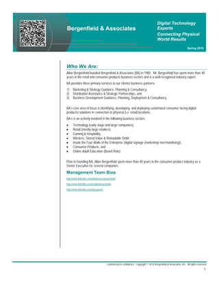 Digital Technology
Bergenfield & Associates                                                              Experts
                                                                                      Connecting Physical
                                                                                      World Results
                                                                                                                  Spring 2010




Who We Are:
Allan Bergenfield founded Bergenfield & Associates (BA) in 1985. Mr. Bergenfield has spent more than 40
years in the retail and consumer products business sectors and is a well-recognized industry expert.
BA provides three primary services to our clients/ business partners:
1)    Marketing & Strategy Guidance, Planning & Consultancy,
2)    Distribution Assistance & Strategic Partnerships, and
3)    Business Development Guidance, Planning, Deployment & Consultancy.

BA’s core area of focus is identifying, developing, and deploying customized consumer facing digital
products/ solutions in connection to physical (i.e. retail) locations.
BA’s is an actively involved in the following business sectors:
     Technology (early stage and large companies),
     Retail (mostly large retailers),
     Gaming & Hospitality,
     Wireless, Stored Value & Reloadable Debit
     Inside the Four Walls of the Enterprise (digital signage (marketing/ merchandising)),
     Consumer Products, and
     Online Adult Education (Board Role).

Prior to founding BA, Allan Bergenfield spent more than 40 years in the consumer product industry as a
Senior Executive for several companies.
Management Team Bios:
http://www.linkedin.com/in/lawrencebergenfield
http://www.linkedin.com/in/allanbergenfield
http://www.linkedin.com/in/jsuprock




                                       Commercial in confidence. Copyright © 2010 Bergenfield & Associates, Inc. All rights reserved
                                                                                                                                 1.
 