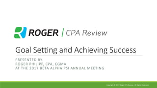 Goal	Setting	and	Achieving	Success
PRESENTED	BY
ROGER	PHILIPP,	CPA,	CGMA
AT	THE	2017	BETA	ALPHA	PSI	ANNUAL	MEETING
Copyright	©	2017	Roger	CPA	Review.	 All	Rights	Reserved.
 