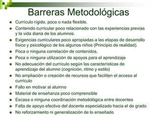 Barreras Metodológicas
   Currículo rígido, poco o nada flexible.
   Contenido curricular poco relacionado con las experiencias previas
    y la vida diaria de los alumnos.
   Exigencias curriculares poco apropiadas a las etapas de desarrollo
    físico y psicológico de los algunos niños (Principio de realidad).
   Poca o ninguna correlación de contenidos.
   Poca o ninguna utilización de apoyos para el aprendizaje
   No adecuación del currículo según las características de
    aprendizaje del alumno (cognición, ritmo y estilo)
   No ampliación o creación de recursos que faciliten el acceso al
    currículo
   Fallo en motivar al alumno
   Material de enseñanza poco comprensible
   Escasa o ninguna coordinación metodológica entre docentes
   Falta de apoyo efectivo del docente especializado hacia el de grado
   No reforzamiento ni generalización de lo enseñado
 