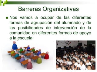 Barreras Organizativas
   Nos vamos a ocupar de las diferentes
    formas de agrupación del alumnado y de
    las posibilidades de intervención de la
    comunidad en diferentes formas de apoyo
    a la escuela.
 