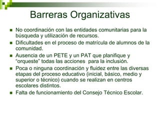 Barreras Organizativas
   No coordinación con las entidades comunitarias para la
    búsqueda y utilización de recursos.
   Dificultades en el proceso de matrícula de alumnos de la
    comunidad.
   Ausencia de un PETE y un PAT que planifique y
    “orqueste” todas las acciones para la inclusión.
   Poca o ninguna coordinación y fluidez entre las diversas
    etapas del proceso educativo (inicial, básico, medio y
    superior o técnico) cuando se realizan en centros
    escolares distintos.
   Falta de funcionamiento del Consejo Técnico Escolar.
 
