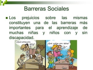 Barreras Sociales
   Los prejuicios sobre las mismas
    constituyen una de las barreras más
    importantes para el aprendizaje de
    muchas niñas y niños con y sin
    discapacidad.
 