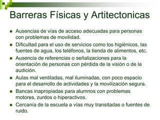 Barreras Físicas y Artitectonicas
   Ausencias de vías de acceso adecuadas para personas
    con problemas de movilidad.
   Dificultad para el uso de servicios como los higiénicos, las
    fuentes de agua, los teléfonos, la tienda de alimentos, etc.
   Ausencia de referencias o señalizaciones para la
    orientación de personas con pérdida de la visión o de la
    audición.
   Aulas mal ventiladas, mal iluminadas, con poco espacio
    para el desarrollo de actividades y la movilización segura.
   Bancas inapropiadas para alumnos con problemas
    motores, zurdos o hiperactivos.
   Cercanía de la escuela a vías muy transitadas o fuentes de
    ruido.
 