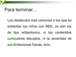 Para terminar…

 Los obstáculos mas comunes a los que se
 enfrentan los niños con NEE, no son los
 de tipo artitectonico, ni los contenidos
 curriculares elevados, ni la severidad de
 sus limitaciones físicas, sino:
 