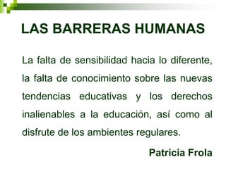 LAS BARRERAS HUMANAS

La falta de sensibilidad hacia lo diferente,
la falta de conocimiento sobre las nuevas
tendencias educativas y los derechos
inalienables a la educación, así como al
disfrute de los ambientes regulares.

                             Patricia Frola
 