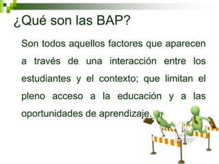 ¿Qué son las BAP?
 Son todos aquellos factores que aparecen
 a través de una interacción entre los
 estudiantes y el contexto; que limitan el
 pleno acceso a la educación y a las
 oportunidades de aprendizaje.
 