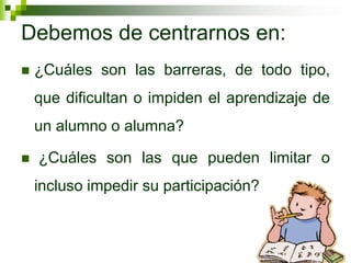 Debemos de centrarnos en:
   ¿Cuáles son las barreras, de todo tipo,
    que dificultan o impiden el aprendizaje de
    un alumno o alumna?

   ¿Cuáles son las que pueden limitar o
    incluso impedir su participación?
 