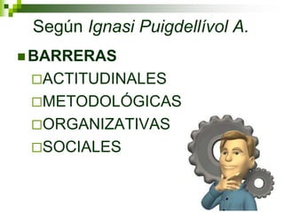 Según Ignasi Puigdellívol A.
 BARRERAS
 ACTITUDINALES
 METODOLÓGICAS
 ORGANIZATIVAS
 SOCIALES
 