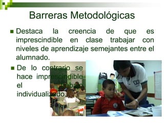 Barreras Metodológicas
 Destaca la creencia de que es
  imprescindible en clase trabajar con
  niveles de aprendizaje semejantes entre el
  alumnado.
 De lo contrario se
  hace imprescindible
  el            trabajo
  individualizado.
 