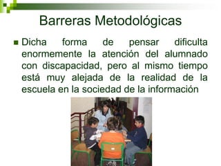 Barreras Metodológicas
   Dicha    forma     de   pensar     dificulta
    enormemente la atención del alumnado
    con discapacidad, pero al mismo tiempo
    está muy alejada de la realidad de la
    escuela en la sociedad de la información
 