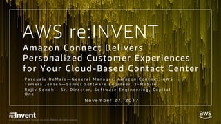 © 2017, Amazon Web Services, Inc. or its Affiliates. All rights reserved.
AWS re:INVENT
Amazon Connect Delivers
Personalized Customer Experiences
for Your Cloud-Based Contact Center
P a s q u a l e D e M a i o — G e n e r a l M a n a g e r , A m a z o n C o n n e c t , A W S
T a m a r a J e n s e n — S e n i o r S o f t w a r e E n g i n e e r , T - M o b i l e
R a j i v S o n d h i — S r . D i r e c t o r , S o f t w a r e E n g i n e e r i n g , C a p i t a l
O n e
N o v e m b e r 2 7 , 2 0 1 7
 