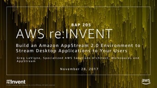 © 2017, Amazon Web Services, Inc. or its Affiliates. All rights reserved.
AWS re:INVENT
Bui l d an Amazon AppStream 2.0 E nvi ronment to
Stream Desktop Appl i cati ons to Your Users
G r e g L a V i g n e , S p e c i a l i z e d A W S S o l u t i o n s A r c h i t e c t , W o r k s p a c e s a n d
A p p S t r e a m
B A P 2 0 5
N o v e m b e r 2 8 , 2 0 1 7
 