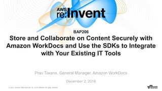 © 2016, Amazon Web Services, Inc. or its Affiliates. All rights reserved.
December 2, 2016
BAP206
Store and Collaborate on Content Securely with
Amazon WorkDocs and Use the SDKs to Integrate
with Your Existing IT Tools
Prav Tiwana, General Manager, Amazon WorkDocs
 