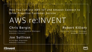 © 2017, Amazon Web Services, Inc. or its Affiliates. All rights reserved.
AWS re:INVENT
Chris Bergin
B u s i n e s s D e v e l o p m e n t M a n a g e r
A m a z o n C o n n e c t
H o w Y o u C a n U s e A W S I o T a n d A m a z o n C o n n e c t t o
D r i v e P r o a c t i v e C u s t o m e r S e r v i c e
Robert Killory
P r i n c i p a l P r o d u c t M a n a g e r
A m a z o n C o n n e c t
Joe Sullivan
P r i n c i p a l E n g i n e e r
A m a z o n C o n n e c t
 