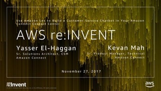 © 2017, Amazon Web Services, Inc. or its Affiliates. All rights reserved.
AWS re:INVENT
Yasser El-Haggan
S r . S o l u t i o n s A r c h i t e c t , C S M
A m a z o n C o n n e c t
U s e A m a z o n L e x t o B u i l d a C u s t o m e r S e r v i c e C h a t b o t i n Y o u r A m a z o n
C o n n e c t C o n t a c t C e n t e r
Kevan Mah
S r . P r o d u c t M a n a g e r , T e c h n i c a l
A m a z o n C o n n e c t
N o v e m b e r 2 7 , 2 0 1 7
 