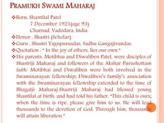 PRAMUKH SWAMI MAHARAJ 
Born: Shantilal Patel 
7 December 1921(age 93) 
Chansad, Vadodara, India. 
Honor : Shastri (Scholar). 
Guru : Shastri Yagnpurusdas, Sadhu Gangajivandas. 
Quotation : “ In the joy of others, lies our own.” 
His parents, Motibhai and Diwaliben Patel, were disciples of 
Shastriji Maharaj and followers of the Akshar Purushottam 
faith. Motibhai and Diwaliben were both involved in the 
Swaminarayan fellowship; Diwaliben’s family’s association 
with the Swaminarayan fellowship extended to the time of 
Bhagatji Maharaj.Shastriji Maharaj had blessed young 
Shantilal at birth, and had told his father, “This child is ours; 
when the time is ripe, please give him to us. He will lead 
thousands to the devotion of God. Through him, thousands 
will attain liberation.” 
 