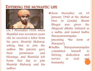 ENTERING THE MONASTIC LIFE 
On 7 November 1939, when 
Shantilal was seventeen years 
old, he received a letter from 
his guru, Shastriji Maharaj, 
asking him to join the 
sadhus. His parents gave 
their permission and 
blessings, and Shantilal left 
home that day to join 
Shastriji Maharaj and his 
sadhus. 
Soon thereafter, on 10 
January 1940 at the Akshar 
Deri in Gondal, Shanti 
Bhagat was given the 
bhagvati diksha , initiated as 
a sadhu, and named Sadhu 
Narayanswarupdas 
(meaning “the form of 
Narayan”). 
Sadhu Narayanswarupdas 
committed himself to 
lifelong dedication and 
service to God and 
humanity. 
 
