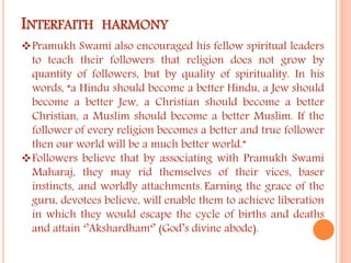INTERFAITH HARMONY 
Pramukh Swami also encouraged his fellow spiritual leaders 
to teach their followers that religion does not grow by 
quantity of followers, but by quality of spirituality. In his 
words, “a Hindu should become a better Hindu, a Jew should 
become a better Jew, a Christian should become a better 
Christian, a Muslim should become a better Muslim. If the 
follower of every religion becomes a better and true follower 
then our world will be a much better world.” 
Followers believe that by associating with Pramukh Swami 
Maharaj, they may rid themselves of their vices, baser 
instincts, and worldly attachments. Earning the grace of the 
guru, devotees believe, will enable them to achieve liberation 
in which they would escape the cycle of births and deaths 
and attain ‘’Akshardham‘’ (God’s divine abode). 
 