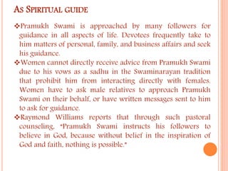 AS SPIRITUAL GUIDE 
Pramukh Swami is approached by many followers for 
guidance in all aspects of life. Devotees frequently take to 
him matters of personal, family, and business affairs and seek 
his guidance. 
Women cannot directly receive advice from Pramukh Swami 
due to his vows as a sadhu in the Swaminarayan tradition 
that prohibit him from interacting directly with females. 
Women have to ask male relatives to approach Pramukh 
Swami on their behalf, or have written messages sent to him 
to ask for guidance. 
Raymond Williams reports that through such pastoral 
counseling, “Pramukh Swami instructs his followers to 
believe in God, because without belief in the inspiration of 
God and faith, nothing is possible.” 
 