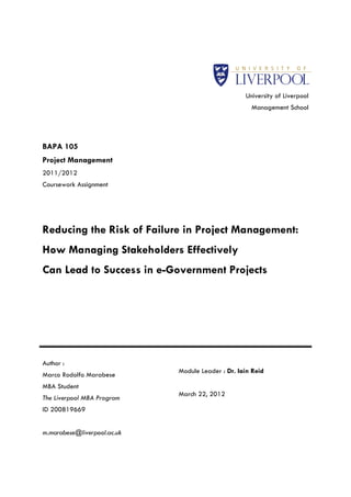 University of Liverpool
                                                     Management School




BAPA 105
Project Management
2011/2012
Coursework Assignment




Reducing the Risk of Failure in Project Management:
How Managing Stakeholders Effectively
Can Lead to Success in e-Government Projects




Author :
                             Module Leader : Dr. Iain Reid
Marco Rodolfo Marabese
MBA Student
                             March 22, 2012
The Liverpool MBA Program
ID 200819669


m.marabese@liverpool.ac.uk
 