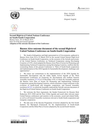United Nations A/CONF.235/3
Distr.: General
11 March 2019
Original: English
19-03963 (E) 140319
*1903963*
Second High-level United Nations Conference
on South-South Cooperation
Buenos Aires, 20–22 March 2019
Item 10 of the provisional agenda*
Adoption of the outcome document of the Conference
Buenos Aires outcome document of the second High-level
United Nations Conference on South-South Cooperation
1. We, heads of delegations and high representatives of Governments, gathered in
Buenos Aires from 20 to 22 March 2019 at the second United Nations High-level
Conference on South-South Cooperation, on the occasion of the fortieth anniversary
of the United Nations Conference on Technical Cooperation among Developing
Countries of 1978, which adopted the Buenos Aires Plan of Action for Promoting and
Implementing Technical Cooperation among Developing Countries, reaffirm that the
overarching theme of the present Conference is “Role of South-South cooperation
and implementation of the 2030 Agenda for Sustainable Development: challenges and
opportunities”.
2. We renew our commitment to the implementation of the 2030 Agenda for
Sustainable Development and the Addis Ababa Action Agenda of the Third
International Conference on Financing for Development and reaffirm General
Assembly resolution 33/134 of 19 December 1978, in which the Assembly endorsed
the Buenos Aires Plan of Action for Promoting and Implementing Technical
Cooperation among Developing Countries, which constitutes a major milestone in the
evolution of South-South and triangular cooperation, and General Assembly
resolution 64/222, in which the Assembly endorsed the Nairobi outcome document of
the High-level United Nations Conference on South-South Cooperation.
3. We welcome the Paris Agreement, the Sendai Framework for Disaster Risk
Reduction 2015–2030 and the New Urban Agenda and recall other relevant major
United Nations conferences and summits in the economic, social and related fields,
as well as all General Assembly resolutions relevant to South-South cooperation and
triangular cooperation.
4. We take note of the Havana Programme of Action adopted by the first South
Summit, the Marrakech Framework for the Implementation of South-South
Cooperation and the Doha Plan of Action adopted by the second South Summit.
* A/CONF.235/1.
 