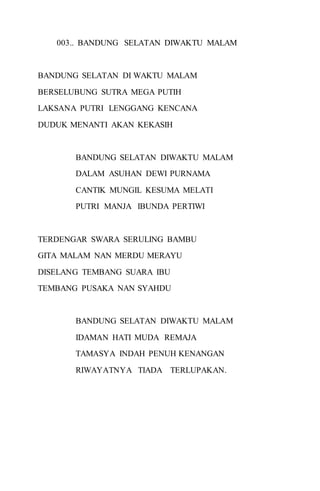 003.. BANDUNG SELATAN DIWAKTU MALAM 
BANDUNG SELATAN DI WAKTU MALAM 
BERSELUBUNG SUTRA MEGA PUTIH 
LAKSANA PUTRI LENGGANG KENCANA 
DUDUK MENANTI AKAN KEKASIH 
BANDUNG SELATAN DIWAKTU MALAM 
DALAM ASUHAN DEWI PURNAMA 
CANTIK MUNGIL KESUMA MELATI 
PUTRI MANJA IBUNDA PERTIWI 
TERDENGAR SWARA SERULING BAMBU 
GITA MALAM NAN MERDU MERAYU 
DISELANG TEMBANG SUARA IBU 
TEMBANG PUSAKA NAN SYAHDU 
BANDUNG SELATAN DIWAKTU MALAM 
IDAMAN HATI MUDA REMAJA 
TAMASYA INDAH PENUH KENANGAN 
RIWAYATNYA TIADA TERLUPAKAN. 
 
