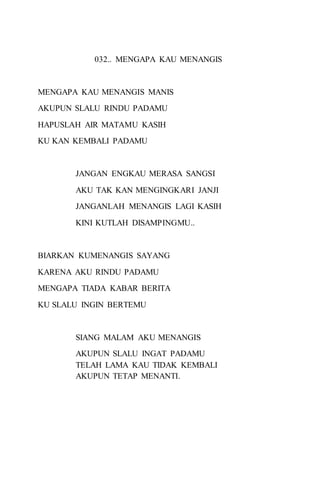 032.. MENGAPA KAU MENANGIS 
MENGAPA KAU MENANGIS MANIS 
AKUPUN SLALU RINDU PADAMU 
HAPUSLAH AIR MATAMU KASIH 
KU KAN KEMBALI PADAMU 
JANGAN ENGKAU MERASA SANGSI 
AKU TAK KAN MENGINGKARI JANJI 
JANGANLAH MENANGIS LAGI KASIH 
KINI KUTLAH DISAMPINGMU.. 
BIARKAN KUMENANGIS SAYANG 
KARENA AKU RINDU PADAMU 
MENGAPA TIADA KABAR BERITA 
KU SLALU INGIN BERTEMU 
SIANG MALAM AKU MENANGIS 
AKUPUN SLALU INGAT PADAMU 
TELAH LAMA KAU TIDAK KEMBALI 
AKUPUN TETAP MENANTI. 
 