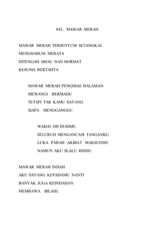 045.. MAWAR MERAH 
MAWAR MERAH TERSENYUM SETANGKAI 
MENGHARUM MERATA 
DITENGAH HIJAU NAN HORMAT 
KESUMA BERTAHTA 
MAWAR MERAH PENGHIAS HALAMAN 
MEWANGI BERMADU 
TETAPI TAK KAMU SAYANG 
SIAPA MENGGANGGU 
WAHAI OH DURIMU 
SELURUH MENGANCAM TANGANKU 
LUKA PARAH AKIBAT MAKSUDMU 
NAMUN AKU SLALU RINDU 
MAWAR MERAH INDAH 
AKU SAYANG KEPADAMU NANTI 
BANYAK JUGA KEINDAHAN 
MEMBAWA BILAHI. 
 