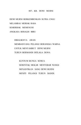 007.. KR. DEWI MURNI 
DEWI MURNI BERKEMBENKAN SUTRA UNGU 
MELAMBAI MERIAK RASA 
SEMERBAK MEMENUHI 
ANGKASA BERALIH BIRU 
DIBALIKNYA AWAN 
MEMBANYANG PELANGI BERANEKA WARNA 
UNTUK MENYAMBUT DEWI MURNI 
TURUN BERMANDI DITLAGA DEWA 
KUNTUM BUNGA SEMUA 
SERENTAK MEKAR MENYEBAR WANGI 
MENANTIKAN SANG DEWI MURNI 
MENITI PELANGI TURUN MANDI. 
 